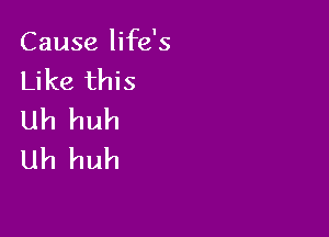 Cause life's
Like this

Uh huh
Uh huh