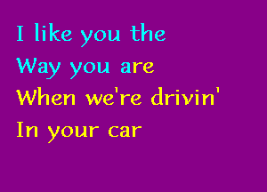 I like you the

Way you are
When we're drivin'
In your car