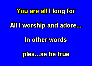 You are all I long for

All I worship and adore...
In other words

plea...se be true