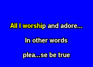 All I worship and adore...

In other words

plea...se be true