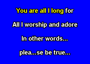 You are all I long for

All I worship and adore
In other words...

plea...se be true...