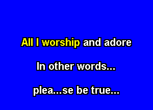 All I worship and adore

In other words...

plea...se be true...