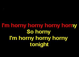 I'm horny horny horny horny

So horny
I'm horny horny horny
tonight