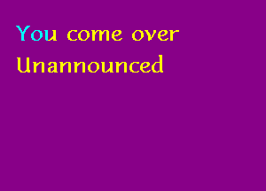 You come over

Unannounced