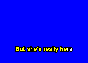But she's really here