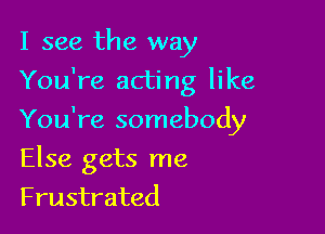 I see the way

You're acting like

You're somebody
Else gets me
Frustrated