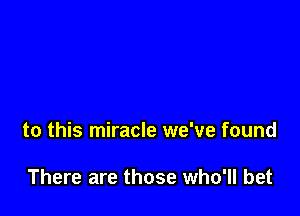 to this miracle we've found

There are those who'll bet