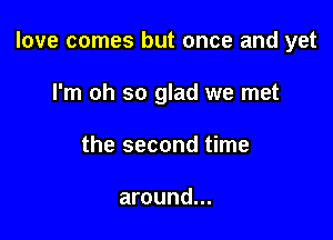 love comes but once and yet

I'm oh so glad we met
the second time

around...