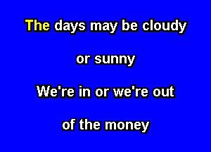 The days may be cloudy

orsunny
We're in or we're out

of the money
