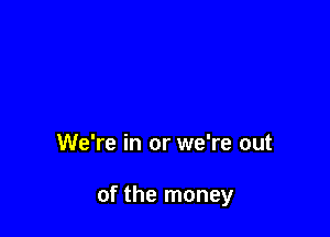 We're in or we're out

of the money