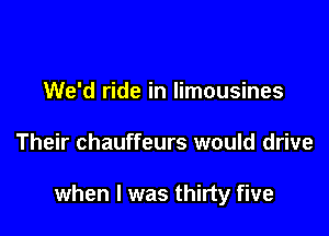We'd ride in limousines

Their chauffeurs would drive

when l was thirty five