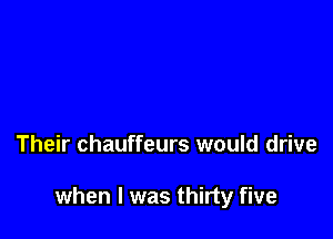Their chauffeurs would drive

when l was thirty five