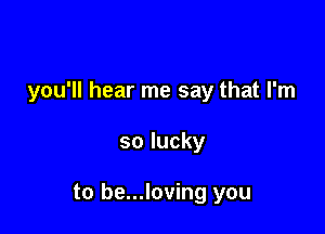 you'll hear me say that I'm

so lucky

to be...loving you