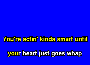 You're actin' kinda smart until

your heart just goes whap