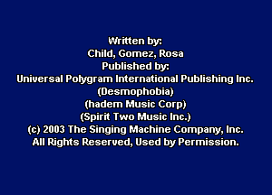 Written by
Child, Gomez, Rosa
Published by
Universal Polygram International Publishing Inc.
(Desmophobia)
(hadem Music Corp)
(Spirit Two Music Inc.)
(c) 2003 The Singing Machine Company, Inc.
All Rights Reserved, Used by Permission.