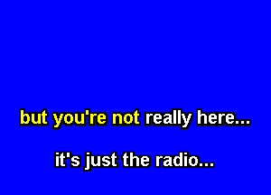 but you're not really here...

it's just the radio...