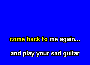 come back to me again...

and play your sad guitar