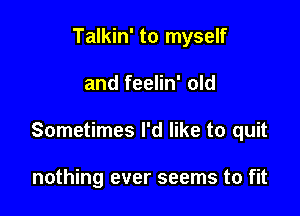 Talkin' to myself

and feelin' old

Sometimes I'd like to quit

nothing ever seems to fit