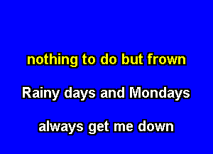 nothing to do but frown

Rainy days and Mondays

always get me down