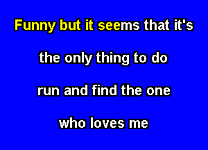 Funny but it seems that it's

the only thing to do

run and find the one

who loves me