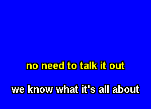 no need to talk it out

we know what it's all about