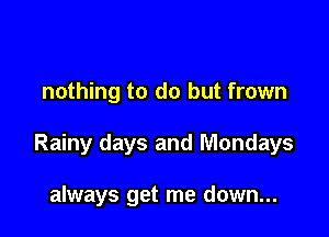 nothing to do but frown

Rainy days and Mondays

always get me down...