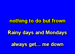 nothing to do but frown

Rainy days and Mondays

always get... me down