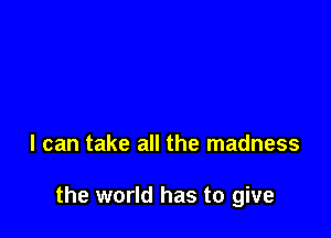 I can take all the madness

the world has to give