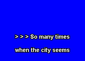 So many times

when the city seems