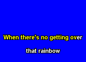 When there's no getting over

that rainbow