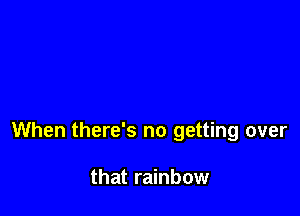 When there's no getting over

that rainbow