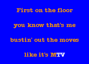 First on the floor
you know that's me
bustin' out the mova

like it's MTV