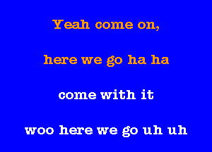 Yeah come on,
here we go ha ha
come with it

woo here we go uh uh