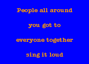 People all around
you got to

everyone together

sing it loud I