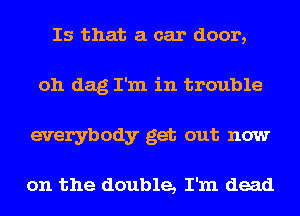 Is that a car door,
oh dag I'm in trouble
everybody get out now

on the double, I'm dead