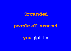 Grounded

people all around

you got to
