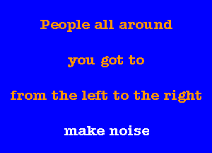 People all around
you got to
from the left to the right

make noise