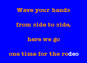 Wave your hands
from side to side,
here we go

one time for the rodeo