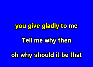 you give gladly to me

Tell me why then

oh why should it be that