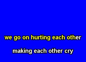 we go on hurting each other

making each other cry