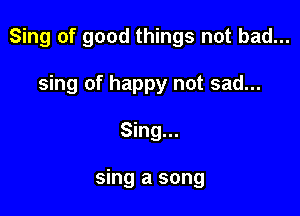 Sing of good things not bad...

sing of happy not sad...
Sing...

sing a song