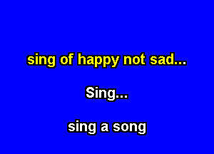 sing of happy not sad...

Sing...

sing a song