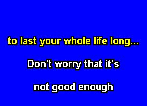 to last your whole life long...

Don't worry that it's

not good enough