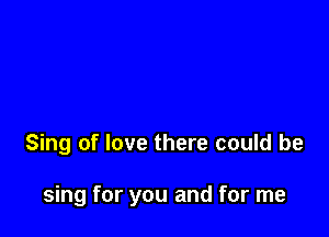 Sing of love there could be

sing for you and for me