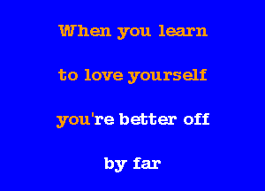 When you learn

to love yourself

you're better off

by far