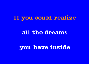 If you could realize

all the dreams

you have inside
