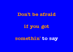 Dont be afraid

if you got

somethin' to say