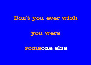 Dont you ever wish

you were

someone else