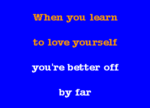 When you learn

to love yourself

you're better off

by far