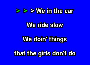 '5 h hWe in the car

We ride slow

We doin' things

that the girls don't do